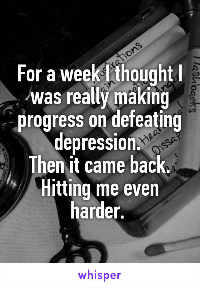 For a week I thought I was really making progress on defeating depression. 
Then it came back. Hitting me even harder. 