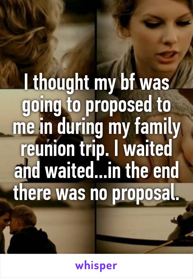 I thought my bf was going to proposed to me in during my family reunion trip. I waited and waited...in the end there was no proposal.