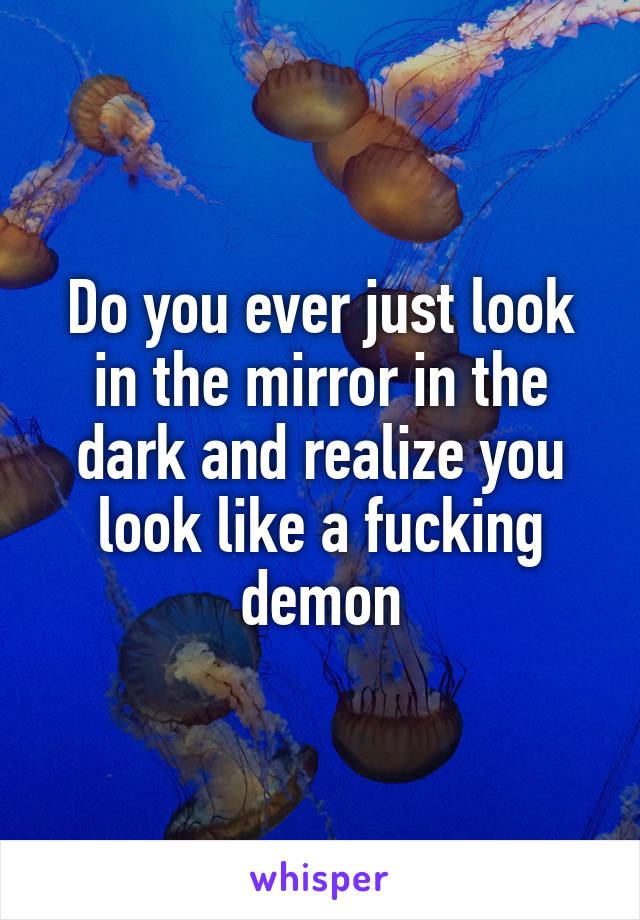 Do you ever just look in the mirror in the dark and realize you look like a fucking demon