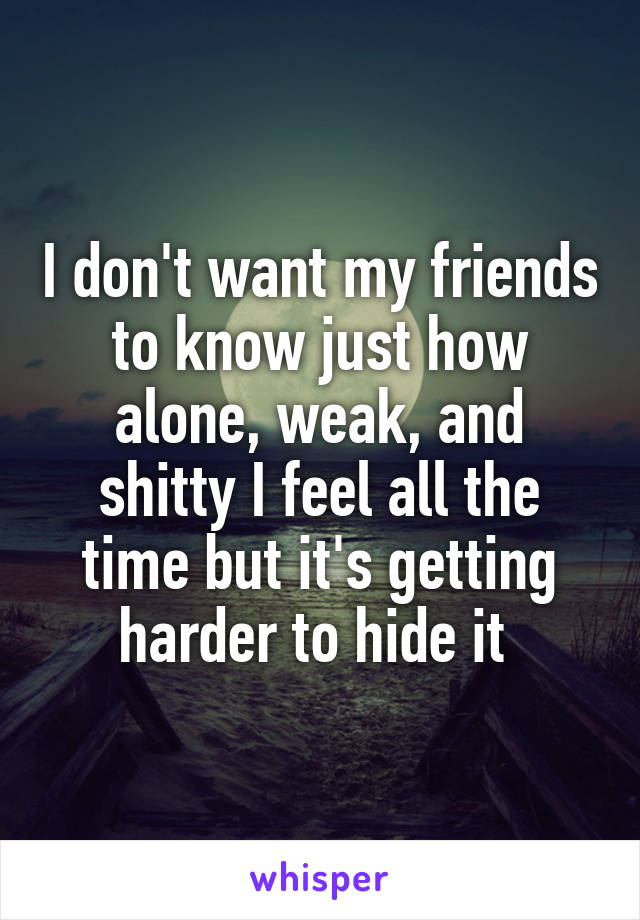 I don't want my friends to know just how alone, weak, and shitty I feel all the time but it's getting harder to hide it 