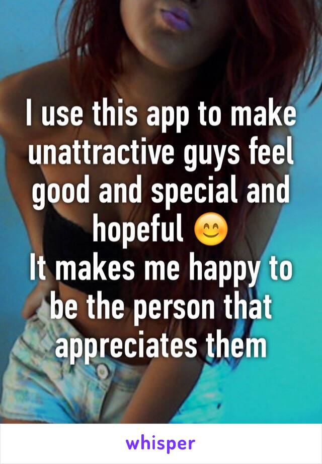 I use this app to make unattractive guys feel good and special and hopeful 😊 
It makes me happy to be the person that appreciates them 