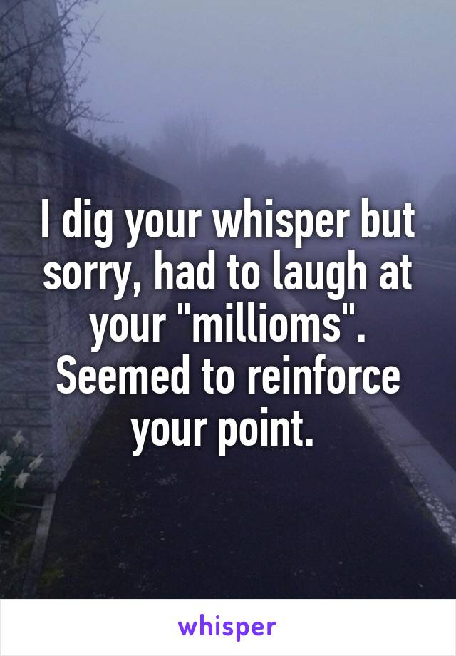 I dig your whisper but sorry, had to laugh at your "millioms". Seemed to reinforce your point. 