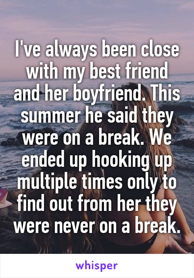 I've always been close with my best friend and her boyfriend. This summer he said they were on a break. We ended up hooking up multiple times only to find out from her they were never on a break.