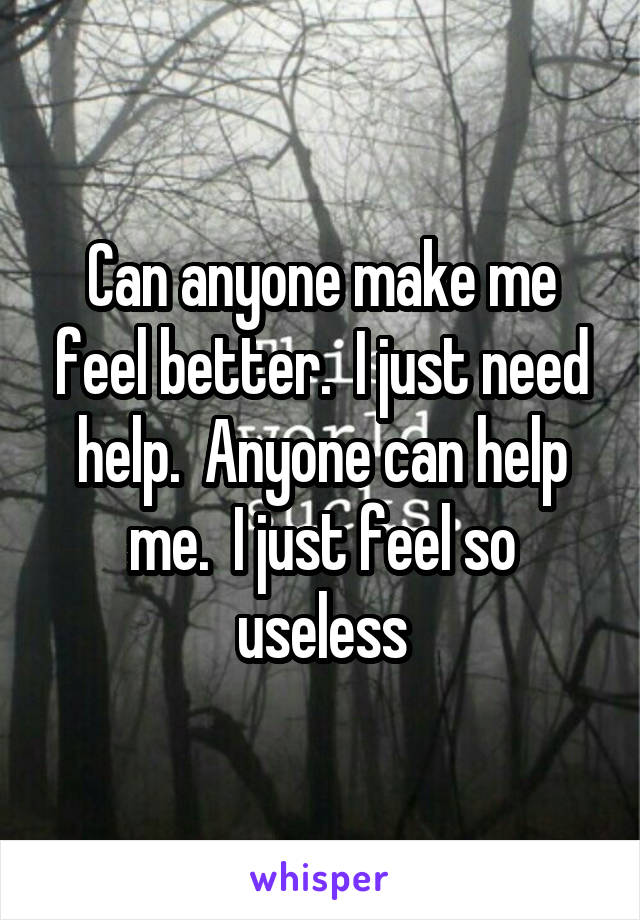 Can anyone make me feel better.  I just need help.  Anyone can help me.  I just feel so useless