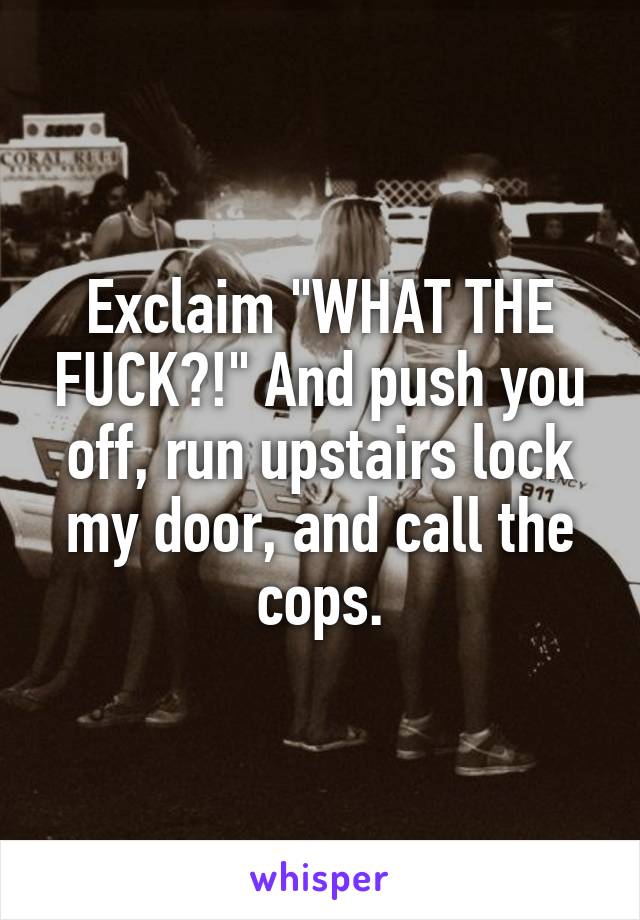 Exclaim "WHAT THE FUCK?!" And push you off, run upstairs lock my door, and call the cops.