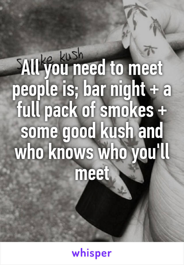 All you need to meet people is; bar night + a full pack of smokes + some good kush and who knows who you'll meet

