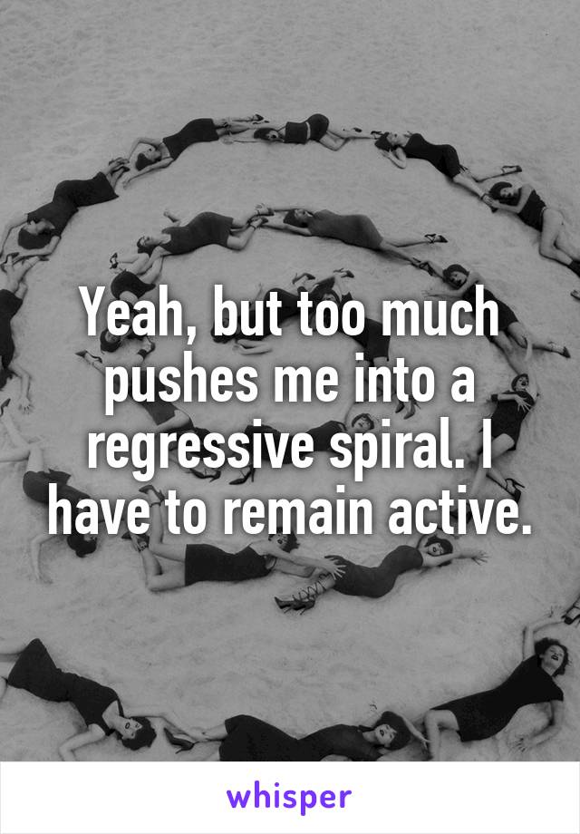 Yeah, but too much pushes me into a regressive spiral. I have to remain active.