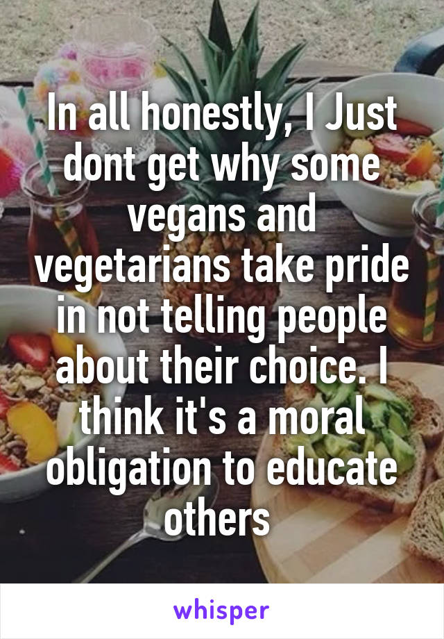 In all honestly, I Just dont get why some vegans and vegetarians take pride in not telling people about their choice. I think it's a moral obligation to educate others 