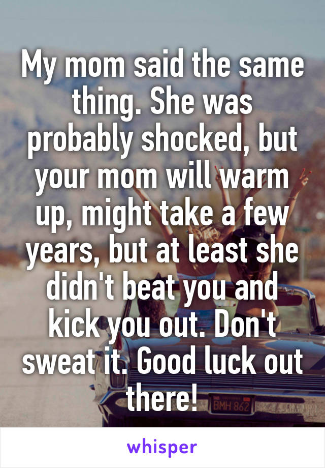 My mom said the same thing. She was probably shocked, but your mom will warm up, might take a few years, but at least she didn't beat you and kick you out. Don't sweat it. Good luck out there!