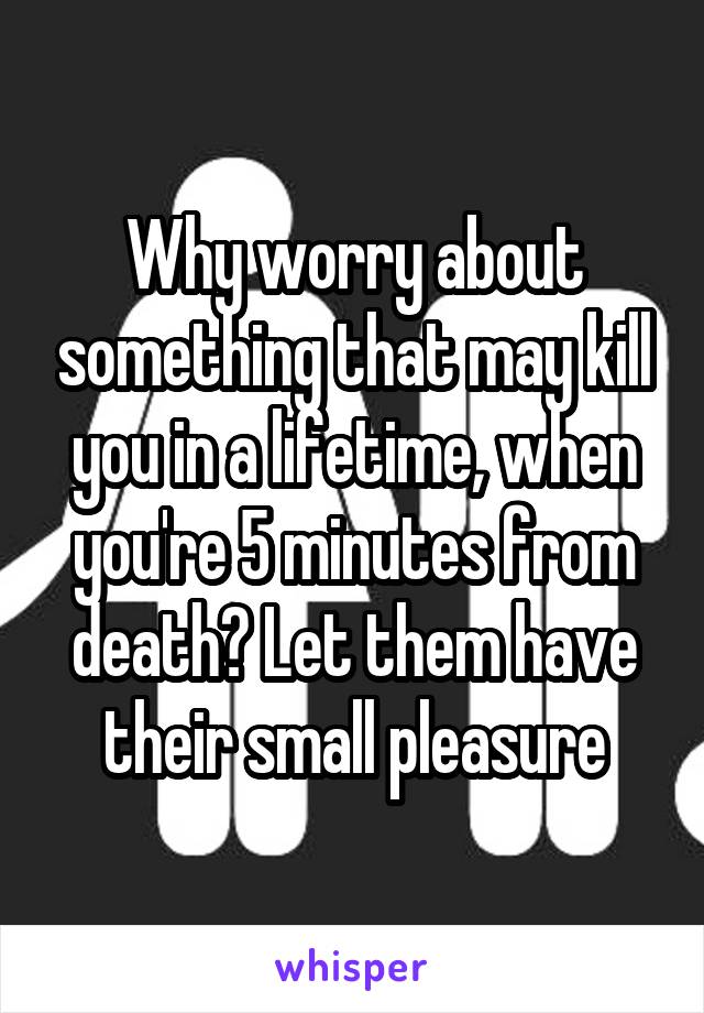 Why worry about something that may kill you in a lifetime, when you're 5 minutes from death? Let them have their small pleasure