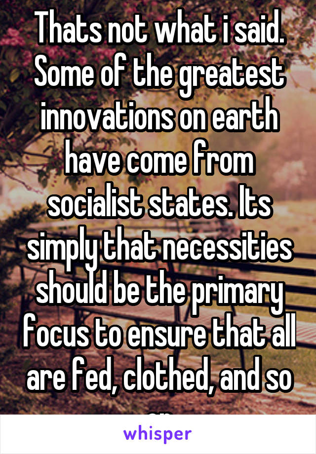 Thats not what i said. Some of the greatest innovations on earth have come from socialist states. Its simply that necessities should be the primary focus to ensure that all are fed, clothed, and so on