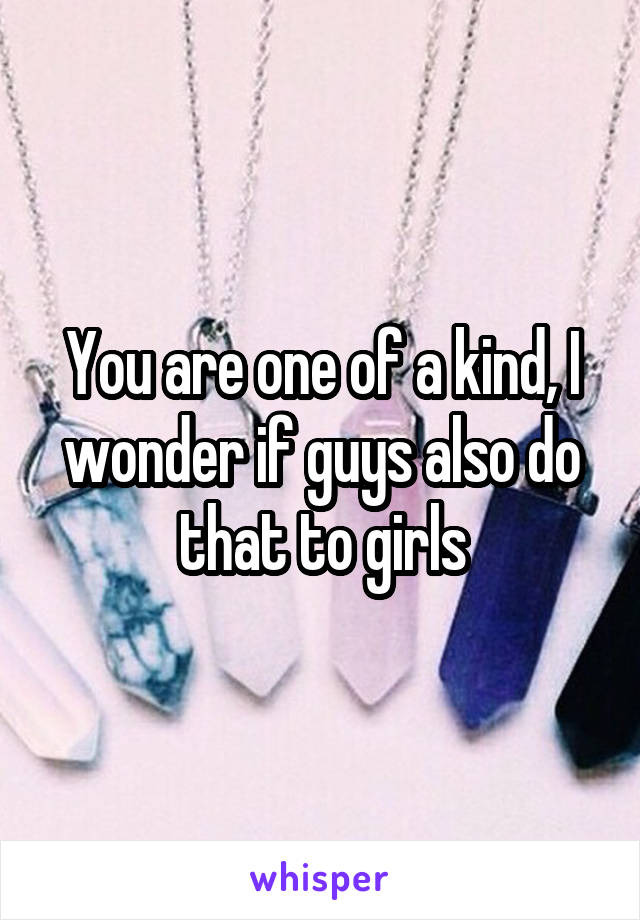You are one of a kind, I wonder if guys also do that to girls