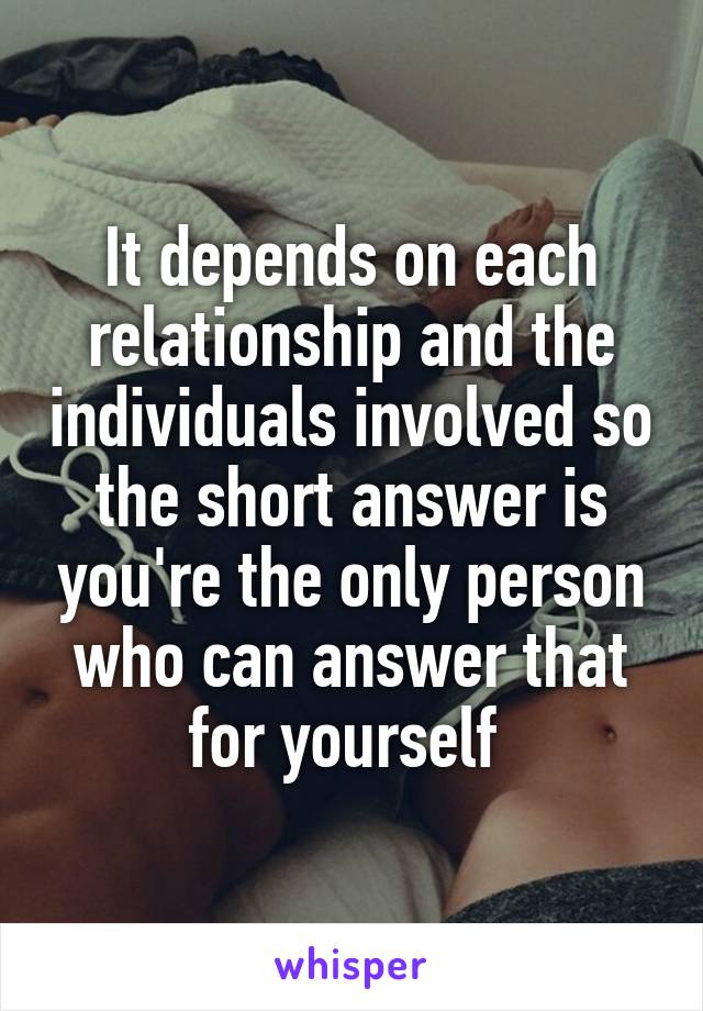 It depends on each relationship and the individuals involved so the short answer is you're the only person who can answer that for yourself 