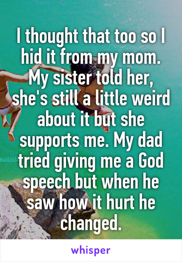 I thought that too so I hid it from my mom. My sister told her, she's still a little weird about it but she supports me. My dad tried giving me a God speech but when he saw how it hurt he changed.