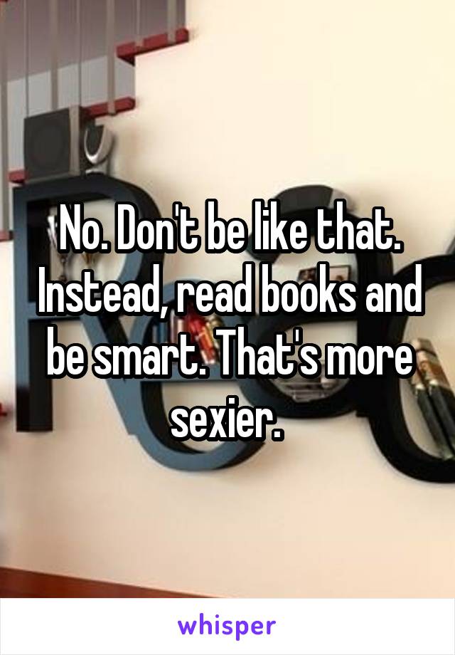 No. Don't be like that. Instead, read books and be smart. That's more sexier. 