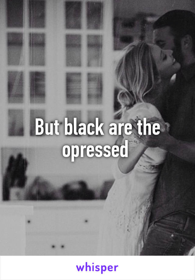 But black are the opressed 