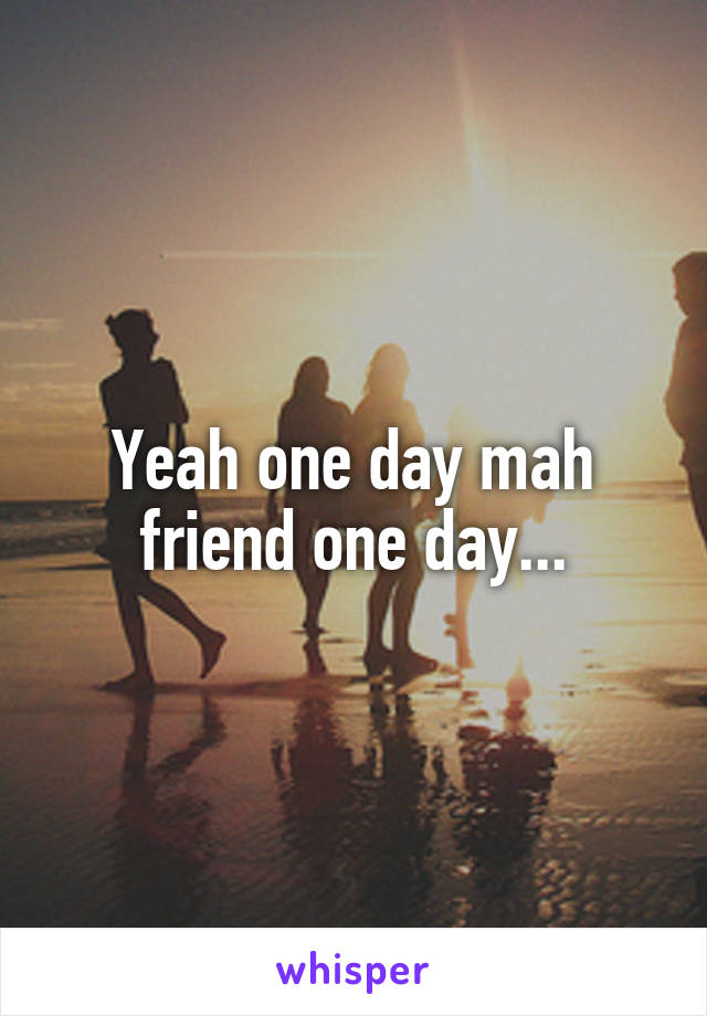 Yeah one day mah friend one day...