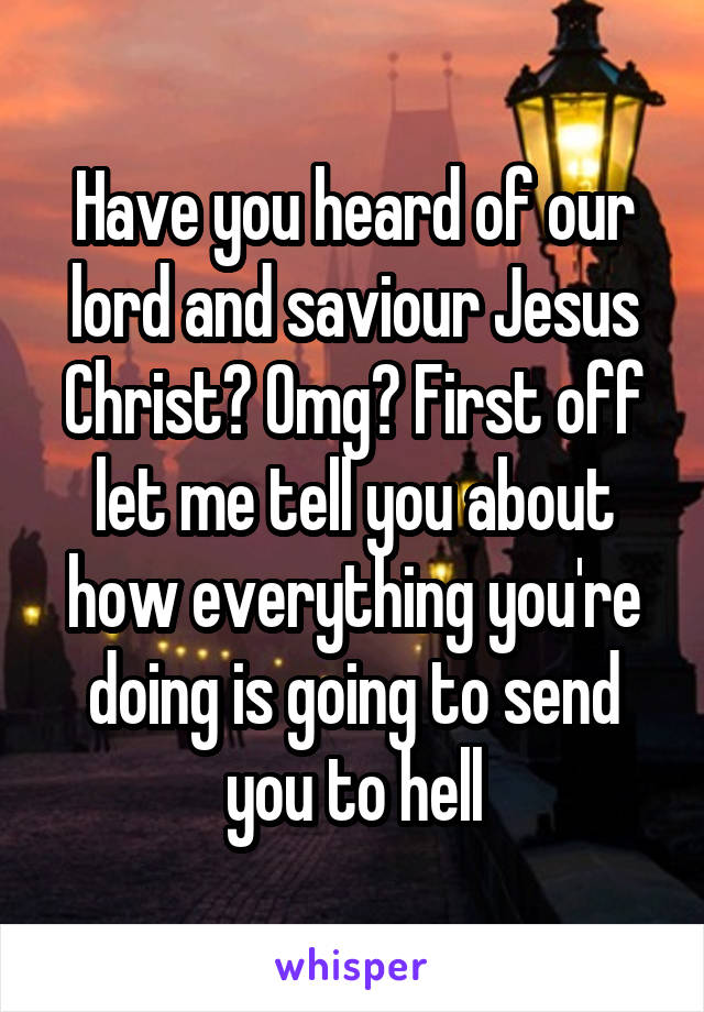 Have you heard of our lord and saviour Jesus Christ? Omg? First off let me tell you about how everything you're doing is going to send you to hell