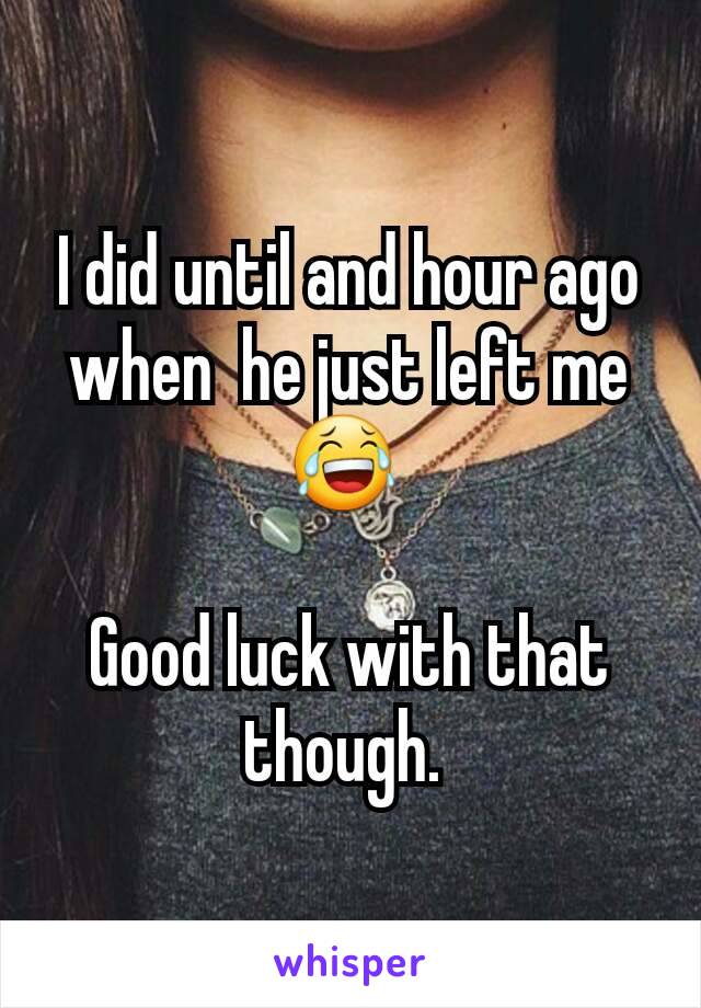 I did until and hour ago when  he just left me 😂 

Good luck with that though. 