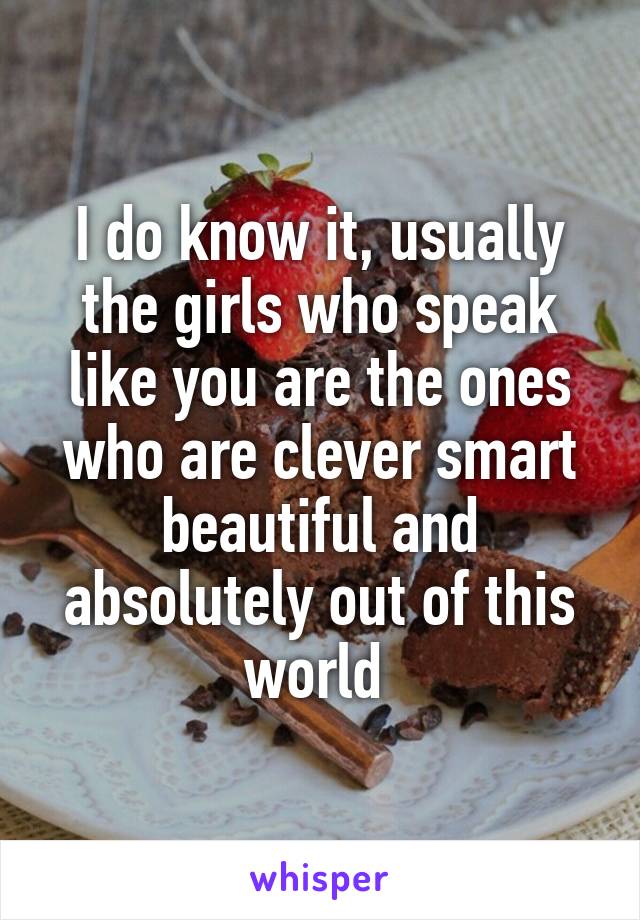 I do know it, usually the girls who speak like you are the ones who are clever smart beautiful and absolutely out of this world 