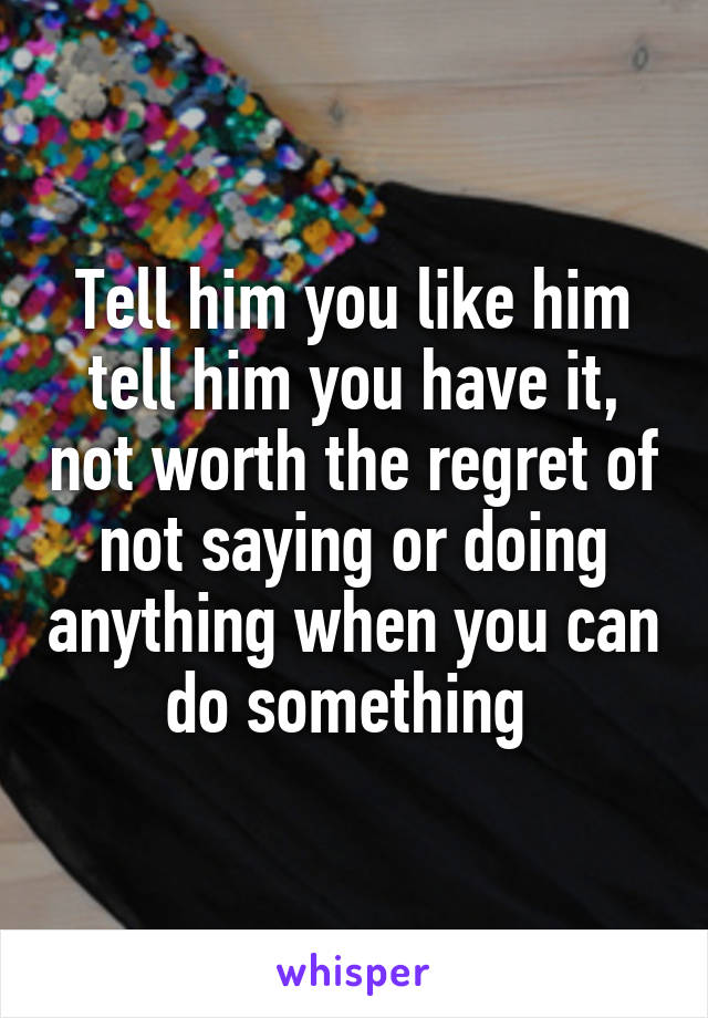 Tell him you like him tell him you have it, not worth the regret of not saying or doing anything when you can do something 