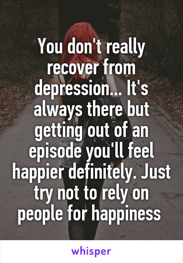You don't really recover from depression... It's always there but getting out of an episode you'll feel happier definitely. Just try not to rely on people for happiness 