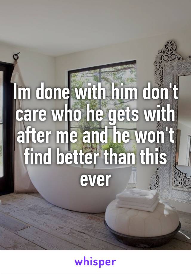 Im done with him don't care who he gets with after me and he won't find better than this ever