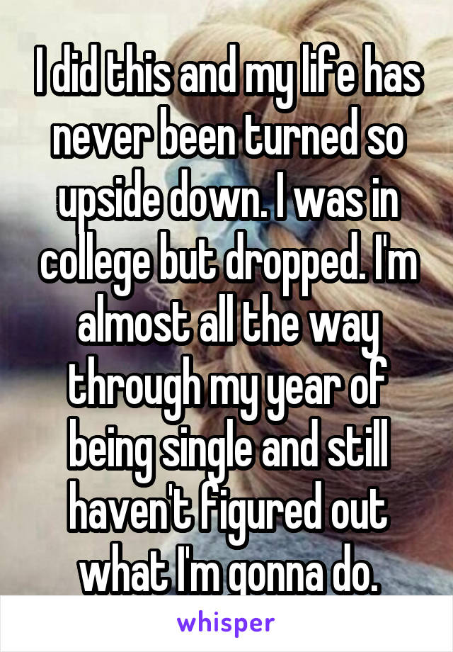 I did this and my life has never been turned so upside down. I was in college but dropped. I'm almost all the way through my year of being single and still haven't figured out what I'm gonna do.