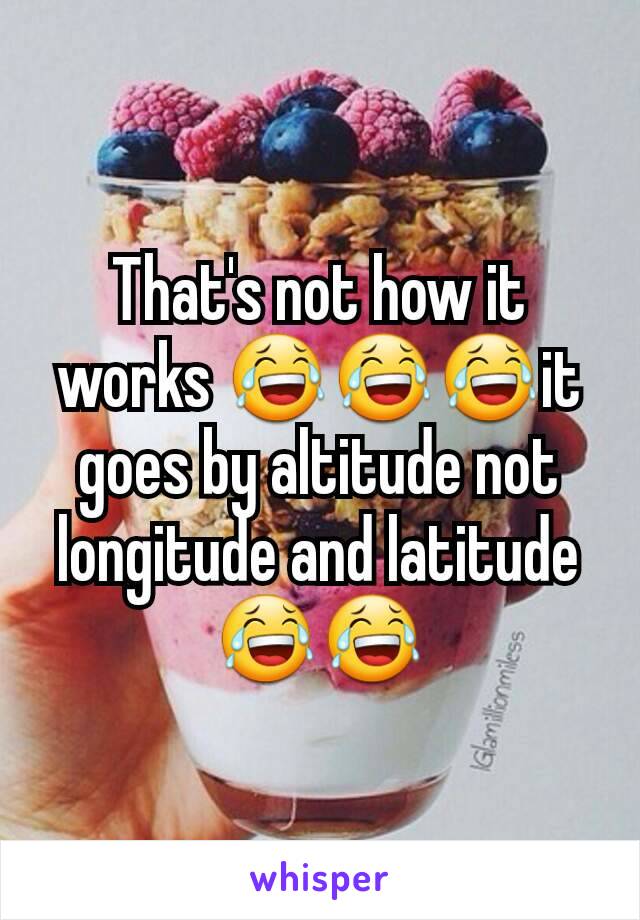 That's not how it works 😂😂😂it goes by altitude not longitude and latitude 😂😂
