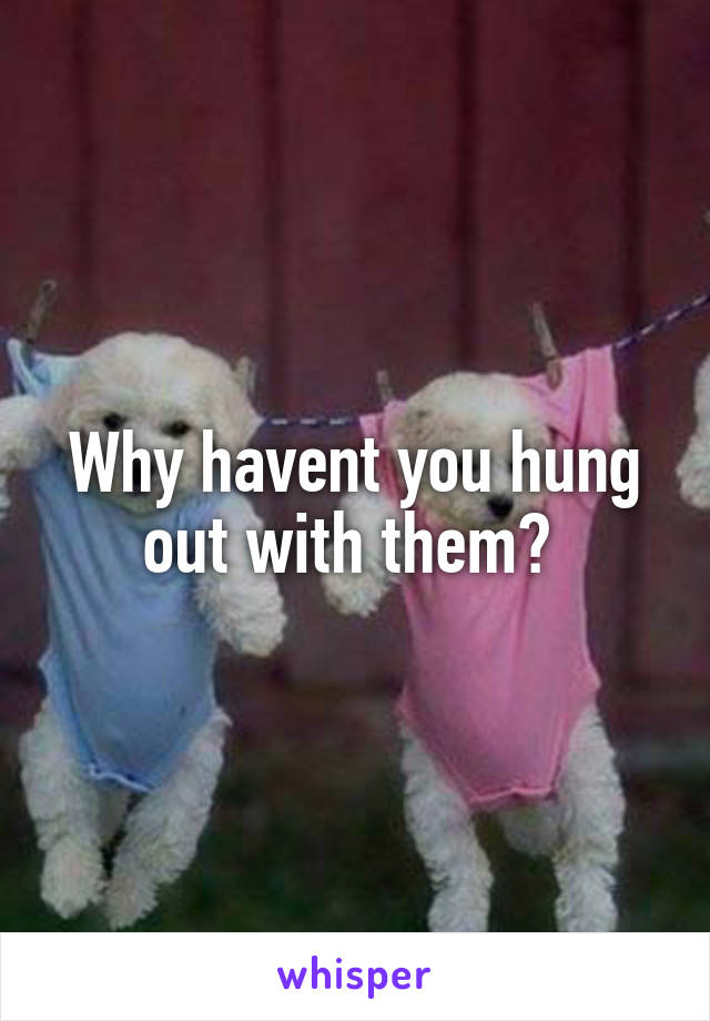 Why havent you hung out with them? 