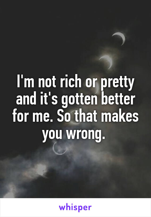 I'm not rich or pretty and it's gotten better for me. So that makes you wrong. 