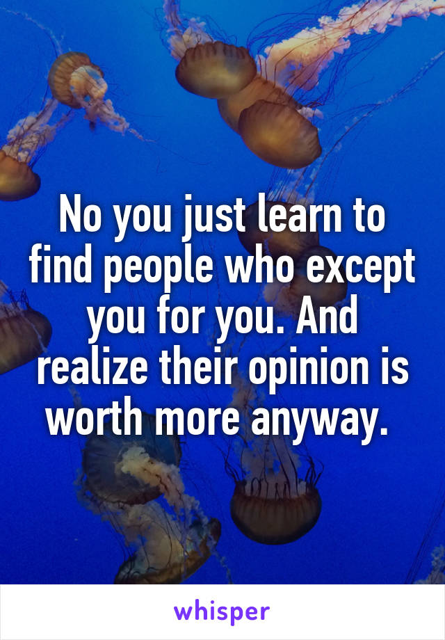 No you just learn to find people who except you for you. And realize their opinion is worth more anyway. 
