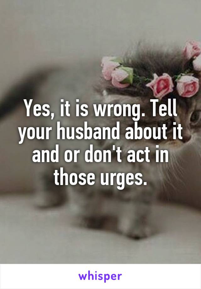 Yes, it is wrong. Tell your husband about it and or don't act in those urges.