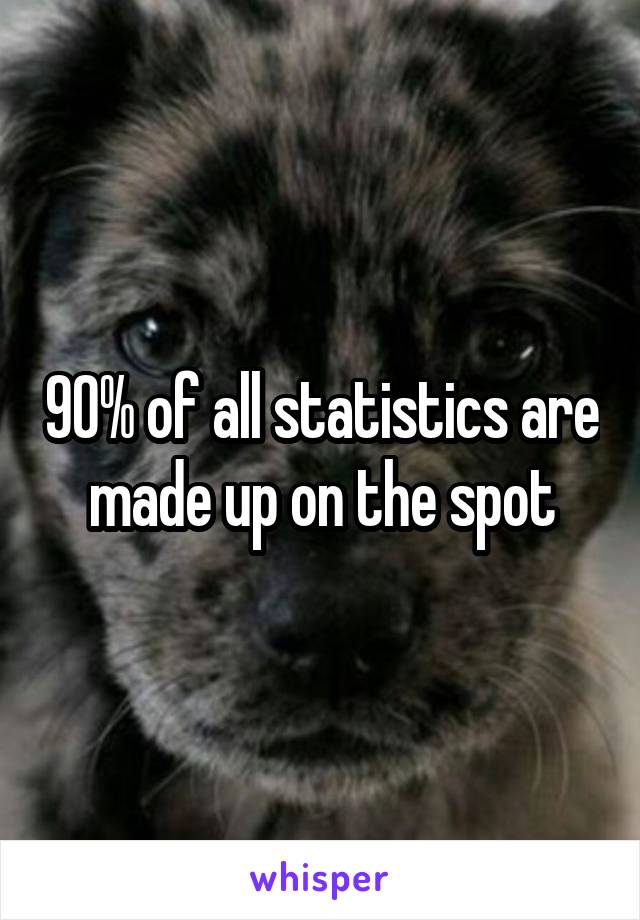 90% of all statistics are made up on the spot