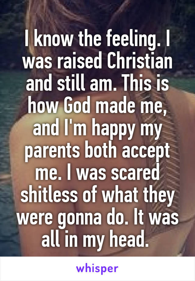 I know the feeling. I was raised Christian and still am. This is how God made me, and I'm happy my parents both accept me. I was scared shitless of what they were gonna do. It was all in my head. 