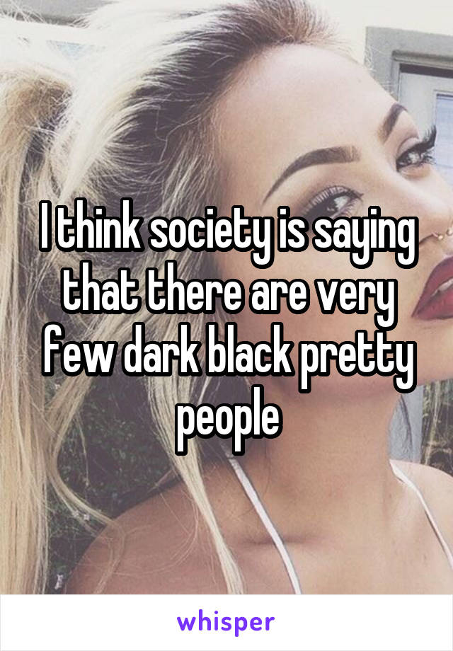 I think society is saying that there are very few dark black pretty people