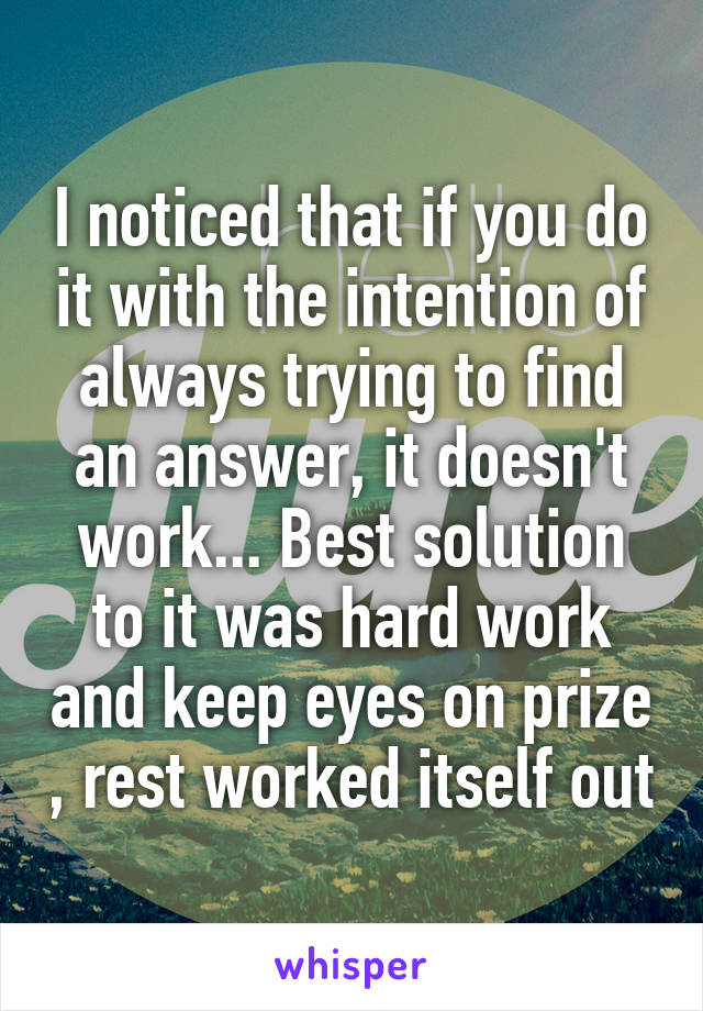 I noticed that if you do it with the intention of always trying to find an answer, it doesn't work... Best solution to it was hard work and keep eyes on prize , rest worked itself out