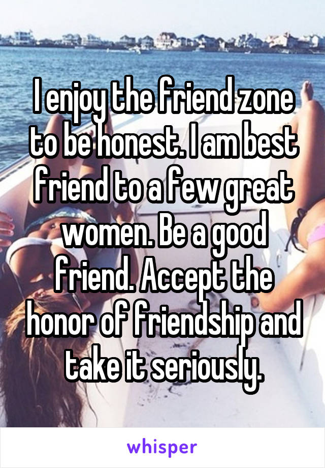 I enjoy the friend zone to be honest. I am best friend to a few great women. Be a good friend. Accept the honor of friendship and take it seriously.