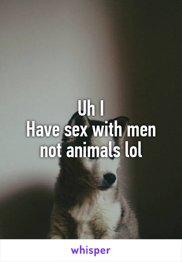 Uh I
Have sex with men not animals lol