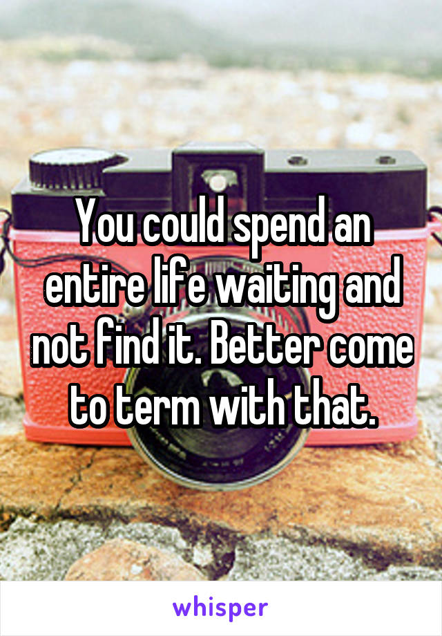 You could spend an entire life waiting and not find it. Better come to term with that.