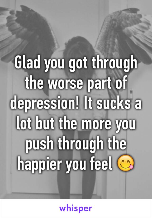 Glad you got through the worse part of depression! It sucks a lot but the more you push through the happier you feel 😋
