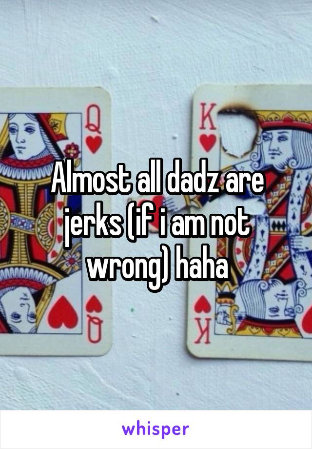 Almost all dadz are jerks (if i am not wrong) haha