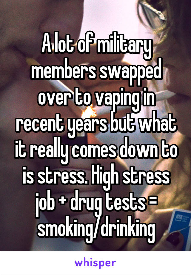 A lot of military members swapped over to vaping in recent years but what it really comes down to is stress. High stress job + drug tests = smoking/drinking