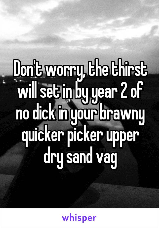 Don't worry, the thirst will set in by year 2 of no dick in your brawny quicker picker upper dry sand vag