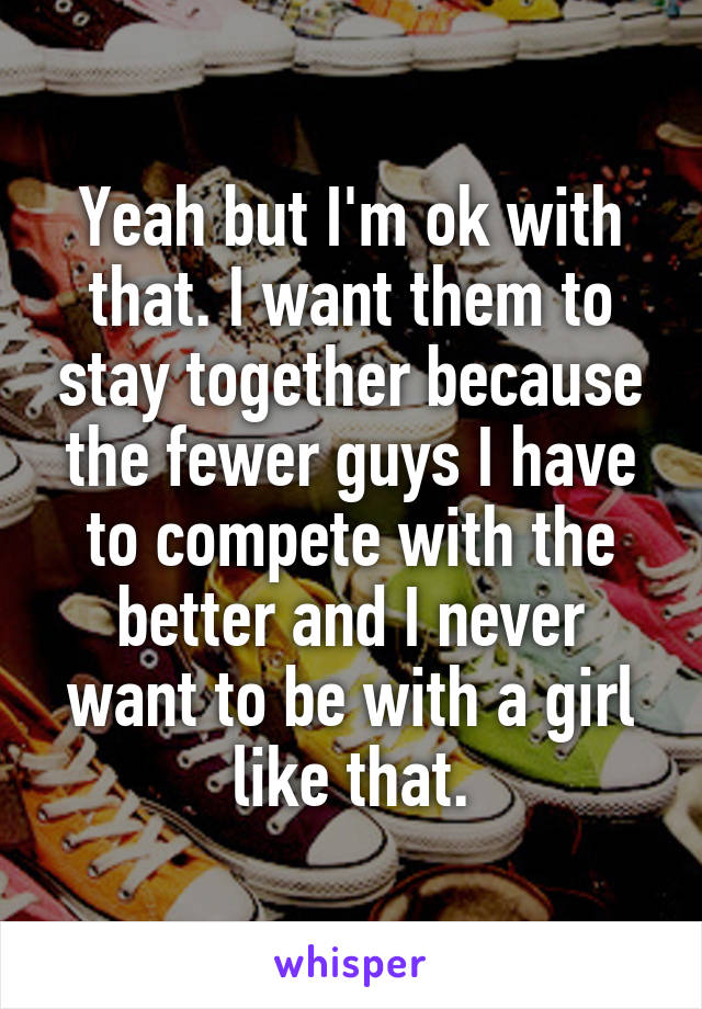 Yeah but I'm ok with that. I want them to stay together because the fewer guys I have to compete with the better and I never want to be with a girl like that.