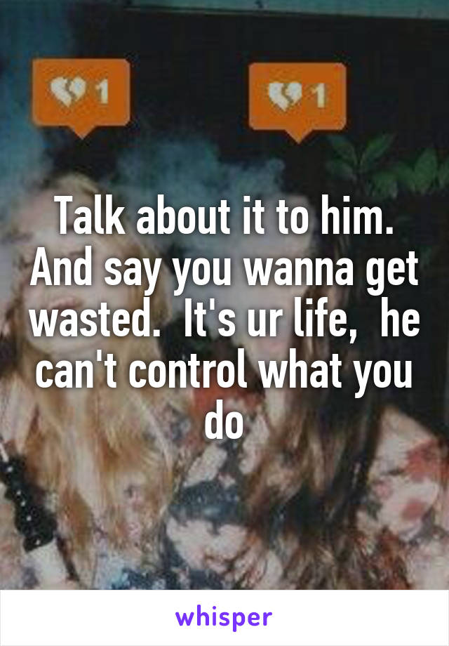 Talk about it to him. And say you wanna get wasted.  It's ur life,  he can't control what you do