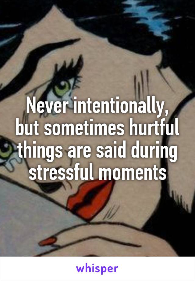Never intentionally, but sometimes hurtful things are said during stressful moments
