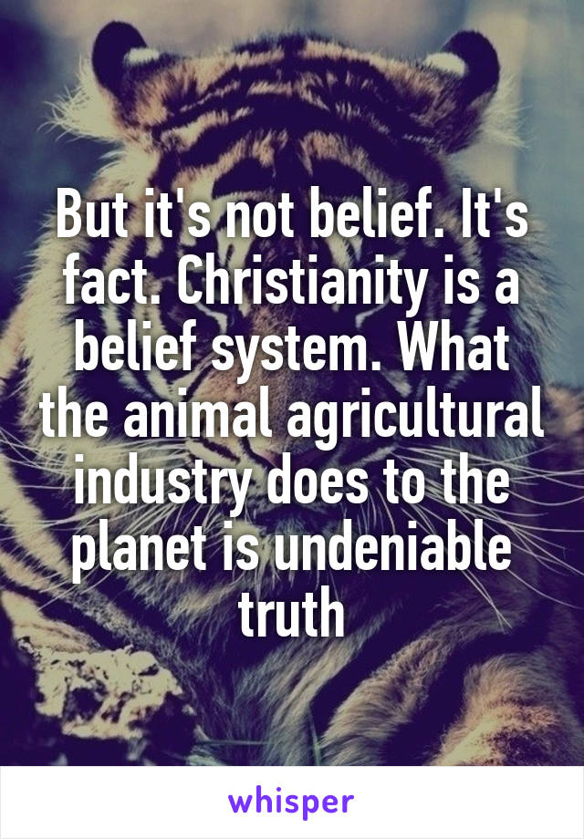 But it's not belief. It's fact. Christianity is a belief system. What the animal agricultural industry does to the planet is undeniable truth