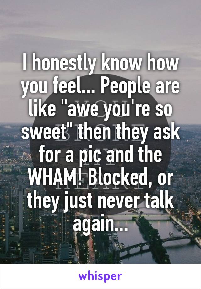 I honestly know how you feel... People are like "awe you're so sweet" then they ask for a pic and the WHAM! Blocked, or they just never talk again...