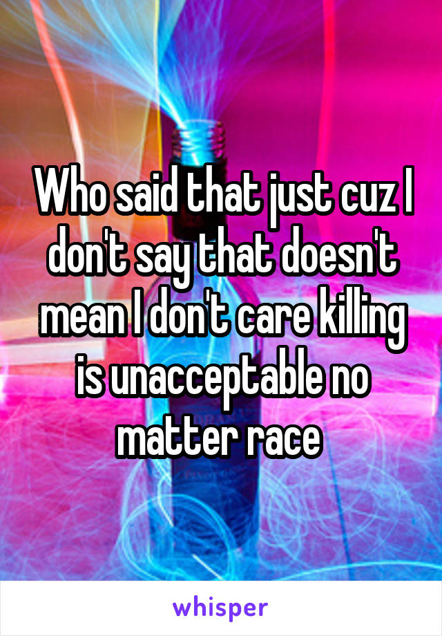 Who said that just cuz I don't say that doesn't mean I don't care killing is unacceptable no matter race 